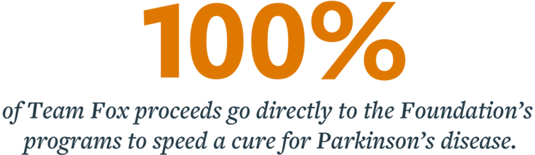 All 100 percent of Team Fox proceeds go directly to the Foundation’s programs to speed a cure for Parkinson’s disease.