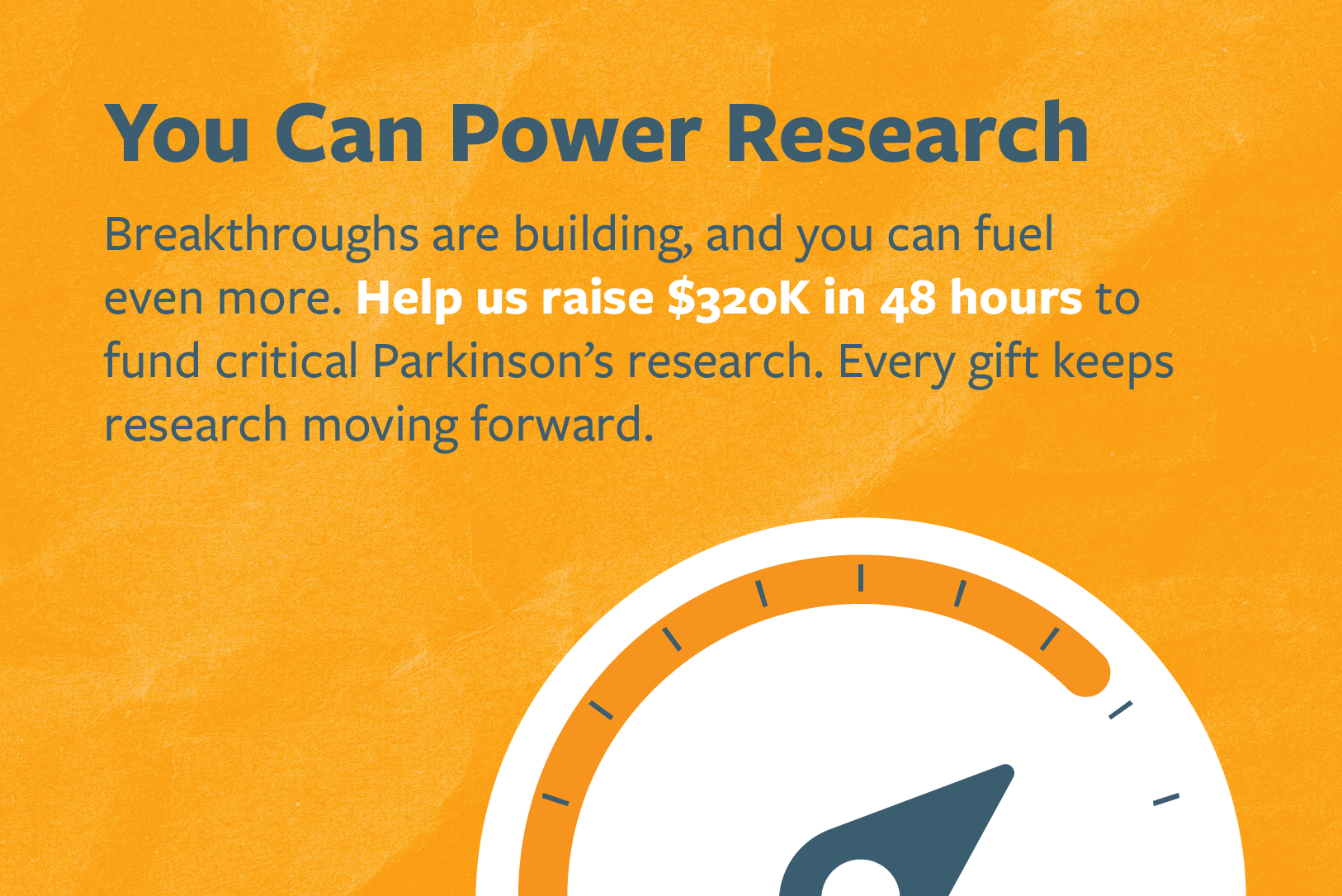 You Can Power Research. Breakthroughs are building, and you can fuel even more. Help us raise $320K in 48 hours to fund critical Parkinson's research. Every gift keeps research moving forward.
